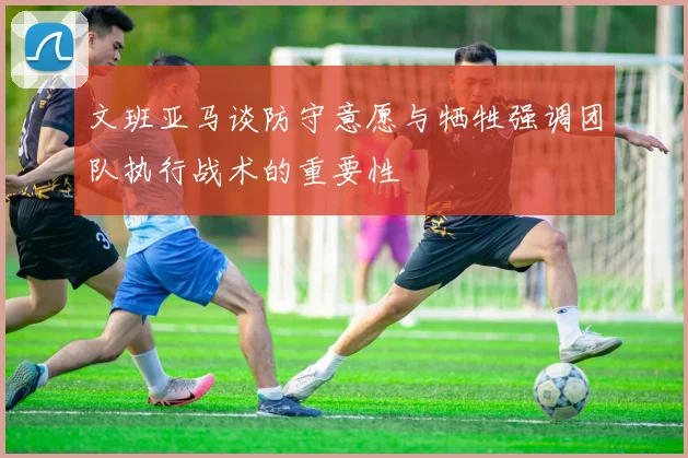 文班亚马谈防守意愿与牺牲强调团队执行战术的重要性