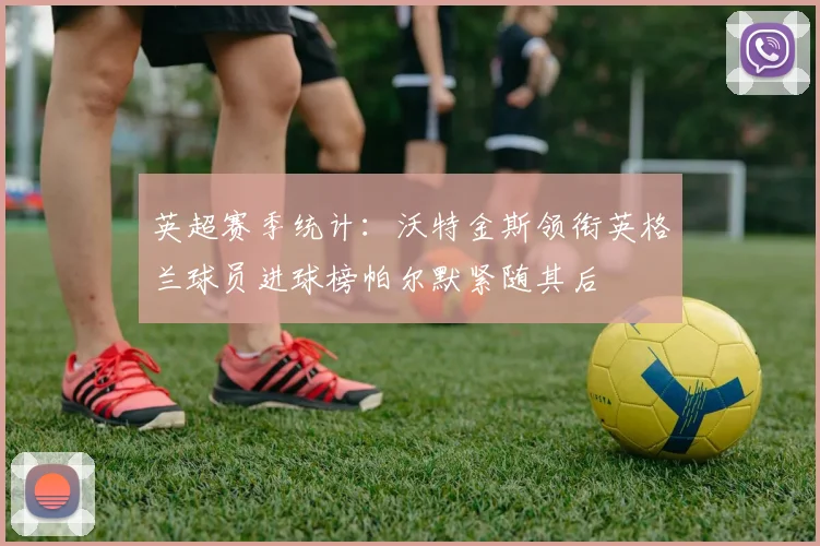 英超赛季统计：沃特金斯领衔英格兰球员进球榜帕尔默紧随其后