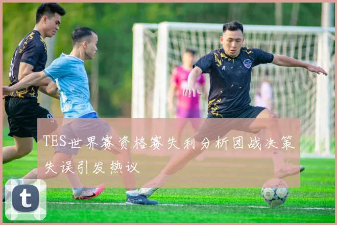 TES世界赛资格赛失利分析团战决策失误引发热议