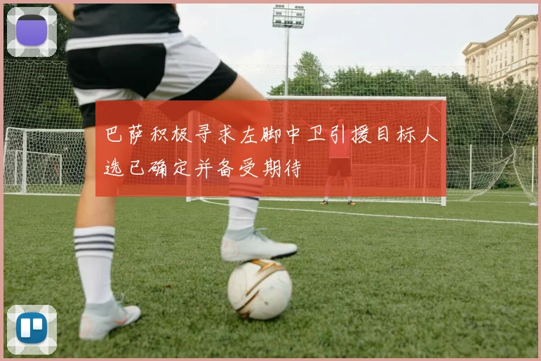 巴萨积极寻求左脚中卫引援目标人选已确定并备受期待