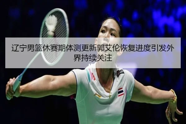 辽宁男篮休赛期体测更新郭艾伦恢复进度引发外界持续关注